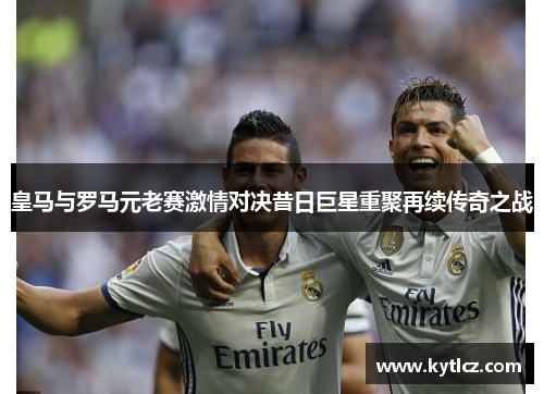 皇马与罗马元老赛激情对决昔日巨星重聚再续传奇之战