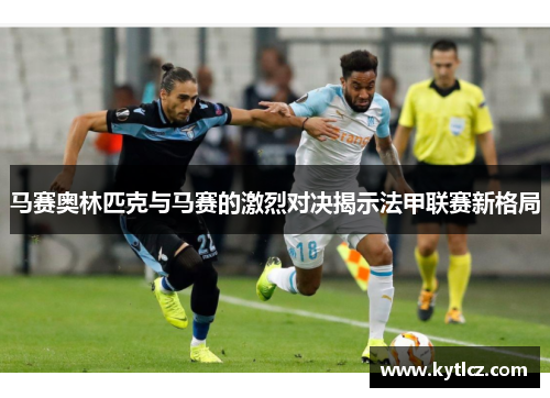 马赛奥林匹克与马赛的激烈对决揭示法甲联赛新格局