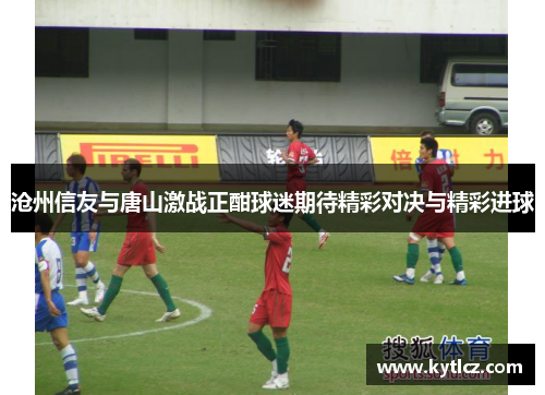 沧州信友与唐山激战正酣球迷期待精彩对决与精彩进球